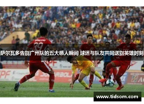 萨尔瓦多告别广州队的五大感人瞬间 球迷与队友共同送别英雄时刻